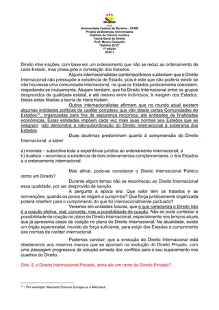 Universidade Federal de Roraima - UFRR
Projeto de Extensão Universitária
Instituto de Ciência Jurídica
Teoria Geral do Direito
Prof. Mauro Campello
“Salinha 201D”
1ª edição
2020.1
Direito inter-nações, com base em um ordenamento que não se reduz ao ordenamento de
cada Estado, mas pressupõe a correlação dos Estados.
Alguns internacionalistas contemporâneos sustentam que o Direito
Internacional não pressupõe a existência de Estado, pois é este que não poderia existir se
não houvesse uma comunidade internacional, na qual os Estados juridicamente coexistem,
respeitando-se mutuamente. Alegam também, que há Direito Internacional entre os grupos
desprovidos de qualidade estatal, e até mesmo entre indivíduos, à margem dos Estados.
Ideias estas filiadas a teoria de Hans Kelsen.
Outros internacionalistas afirmam que no mundo atual existem
algumas entidades políticas de caráter complexo que vão desde certas Comunidades de
Estados31, organizadas para fins de segurança recíproca, até entidades de finalidades
econômicas. Estas entidades impõem cada vez mais suas normas aos Estados que as
integram. Isto demonstra a não-subordinação do Direito Internacional à soberania dos
Estados.
Duas doutrinas predominam quanto à compreensão do Direito
Internacional, a saber:
a) monista – subordina toda a experiência jurídica ao ordenamento internacional; e
b) dualista – reconhece a existência de dois ordenamentos complementares, o dos Estados
e o ordenamento internacional.
Mas afinal, pode-se considerar o Direito Internacional Público
como um Direito?
Durante algum tempo não se reconheceu ao Direito Internacional
essa qualidade, por ser desprovido de sanção.
A pergunta a época era: Que valor têm os tratados e as
convenções, quando os povos se negam a cumpri-los? Que força juridicamente organizada
poderá interferir para o cumprimento do que foi internacionalmente pactuado?
Veremos em unidades futuras, que o que caracteriza o Direito não
é a coação efetiva, real, concreta, mas a possibilidade de coação. Não se pode contestar a
possibilidade de coação no plano do Direito Internacional, especialmente nos tempos atuais,
que já apresenta casos de coação no plano do Direito Internacional. Na atualidade, existe
um órgão superestatal, munido de força suficiente, para exigir dos Estados o cumprimento
das normas de caráter internacional.
Podemos concluir, que a evolução do Direito Internacional está
obedecendo aos mesmos marcos que se apontam na evolução do Direito Privado, com
uma passagem progressiva da solução armada dos conflitos para o seu superamento nos
quadros do Direito.
Obs: E o Direito Internacional Privado, seria ele um ramo do Direito Privado?
31
- Por exemplo: Mercado Comum Europeu e o Mercosul.
 