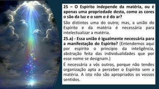 25 – O Espírito independe da matéria, ou é
apenas uma propriedade desta, como as cores
o são da luz e o som o é do ar?
São distintos uma do outro; mas, a união do
Espírito e da matéria é necessária para
intelectualizar a matéria.
25.a) - Essa união é igualmente necessária para
a manifestação do Espírito? (Entendemos aqui
por espírito o princípio da inteligência,
abstração feita das individualidades que por
esse nome se designam.)
É necessária a vós outros, porque não tendes
organização apta a perceber o Espírito sem a
matéria. A isto não são apropriados os vossos
sentidos.
 