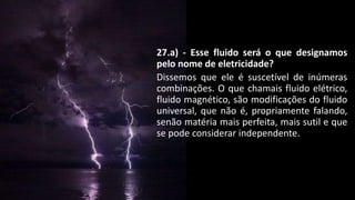 27.a) - Esse fluido será o que designamos
pelo nome de eletricidade?
Dissemos que ele é suscetível de inúmeras
combinações. O que chamais fluido elétrico,
fluido magnético, são modificações do fluido
universal, que não é, propriamente falando,
senão matéria mais perfeita, mais sutil e que
se pode considerar independente.
 