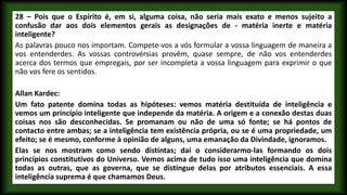 28 – Pois que o Espírito é, em si, alguma coisa, não seria mais exato e menos sujeito a
confusão dar aos dois elementos gerais as designações de - matéria inerte e matéria
inteligente?
As palavras pouco nos importam. Compete-vos a vós formular a vossa linguagem de maneira a
vos entenderdes. As vossas controvérsias provêm, quase sempre, de não vos entenderdes
acerca dos termos que empregais, por ser incompleta a vossa linguagem para exprimir o que
não vos fere os sentidos.
Allan Kardec:
Um fato patente domina todas as hipóteses: vemos matéria destituída de inteligência e
vemos um princípio inteligente que independe da matéria. A origem e a conexão destas duas
coisas nos são desconhecidas. Se promanam ou não de uma só fonte; se há pontos de
contacto entre ambas; se a inteligência tem existência própria, ou se é uma propriedade, um
efeito; se é mesmo, conforme à opinião de alguns, uma emanação da Divindade, ignoramos.
Elas se nos mostram como sendo distintas; daí o considerarmo-las formando os dois
princípios constitutivos do Universo. Vemos acima de tudo isso uma inteligência que domina
todas as outras, que as governa, que se distingue delas por atributos essenciais. A essa
inteligência suprema é que chamamos Deus.
 