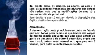 32. Diante disso, os sabores, os odores, as cores, o
som, as qualidades venenosas ou salutares dos corpos
não seriam mais que as modificações de uma só e
mesma substância primitiva?
Sem dúvida e que só existem devido à disposição dos
órgãos destinados a percebê-las.
Allan Kardec:
A demonstração deste princípio se encontra no fato de
que nem todos percebemos as qualidades dos corpos
do mesmo modo: enquanto que uma coisa agrada ao
gosto de um, para o de outro é detestável; o que uns
veem azul, outros veem vermelho; o que para uns é
veneno, para outros é inofensivo ou salutar.
 