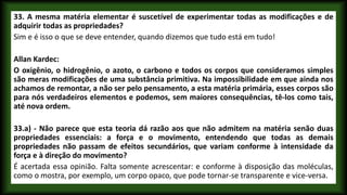 33. A mesma matéria elementar é suscetível de experimentar todas as modificações e de
adquirir todas as propriedades?
Sim e é isso o que se deve entender, quando dizemos que tudo está em tudo!
Allan Kardec:
O oxigênio, o hidrogênio, o azoto, o carbono e todos os corpos que consideramos simples
são meras modificações de uma substância primitiva. Na impossibilidade em que ainda nos
achamos de remontar, a não ser pelo pensamento, a esta matéria primária, esses corpos são
para nós verdadeiros elementos e podemos, sem maiores consequências, tê-los como tais,
até nova ordem.
33.a) - Não parece que esta teoria dá razão aos que não admitem na matéria senão duas
propriedades essenciais: a força e o movimento, entendendo que todas as demais
propriedades não passam de efeitos secundários, que variam conforme à intensidade da
força e à direção do movimento?
É acertada essa opinião. Falta somente acrescentar: e conforme à disposição das moléculas,
como o mostra, por exemplo, um corpo opaco, que pode tornar-se transparente e vice-versa.
 