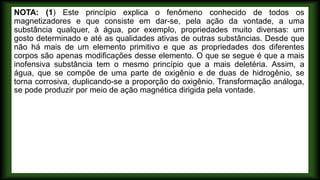 NOTA: (1) Este princípio explica o fenômeno conhecido de todos os
magnetizadores e que consiste em dar-se, pela ação da vontade, a uma
substância qualquer, à água, por exemplo, propriedades muito diversas: um
gosto determinado e até as qualidades ativas de outras substâncias. Desde que
não há mais de um elemento primitivo e que as propriedades dos diferentes
corpos são apenas modificações desse elemento. O que se segue é que a mais
inofensiva substância tem o mesmo princípio que a mais deletéria. Assim, a
água, que se compõe de uma parte de oxigênio e de duas de hidrogênio, se
torna corrosiva, duplicando-se a proporção do oxigênio. Transformação análoga,
se pode produzir por meio de ação magnética dirigida pela vontade.
 