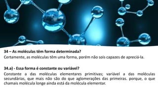 34 – As moléculas têm forma determinada?
Certamente, as moléculas têm uma forma, porém não sois capazes de apreciá-la.
34.a) - Essa forma é constante ou variável?
Constante a das moléculas elementares primitivas; variável a das moléculas
secundárias, que mais não são do que aglomerações das primeiras. porque, o que
chamais molécula longe ainda está da molécula elementar.
 
