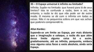 35 – O Espaço universal é infinito ou limitado?
Infinito. Supõe-no limitado: que haverá para lá de seus
limites? Isto te confunde a razão, bem o sei; no
entanto, a razão te diz que não pode ser de outro
modo. O mesmo se dá com o infinito em todas as
coisas. Não é na pequenina esfera em que vos achais
que podereis compreendê-lo.
Allan Kardec:
Supondo-se um limite ao Espaço, por mais distante
que a imaginação o coloque, a razão diz que além
desse limite alguma coisa há e assim,
gradativamente, até ao infinito, porquanto, embora
essa alguma coisa fosse o vazio absoluto, ainda seria
Espaço.
 