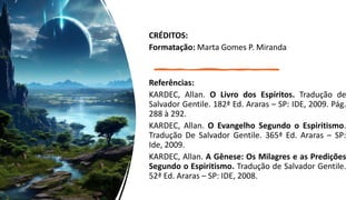 CRÉDITOS:
Formatação: Marta Gomes P. Miranda
Referências:
KARDEC, Allan. O Livro dos Espíritos. Tradução de
Salvador Gentile. 182ª Ed. Araras – SP: IDE, 2009. Pág.
288 à 292.
KARDEC, Allan. O Evangelho Segundo o Espiritismo.
Tradução De Salvador Gentile. 365ª Ed. Araras – SP:
Ide, 2009.
KARDEC, Allan. A Gênese: Os Milagres e as Predições
Segundo o Espiritismo. Tradução de Salvador Gentile.
52ª Ed. Araras – SP: IDE, 2008.
 