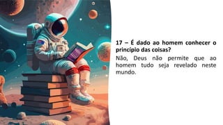 17 – É dado ao homem conhecer o
princípio das coisas?
Não, Deus não permite que ao
homem tudo seja revelado neste
mundo.
 
