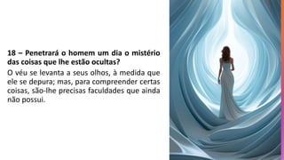 18 – Penetrará o homem um dia o mistério
das coisas que lhe estão ocultas?
O véu se levanta a seus olhos, à medida que
ele se depura; mas, para compreender certas
coisas, são-lhe precisas faculdades que ainda
não possui.
 