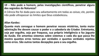 19 – Não pode o homem, pelas investigações científicas, penetrar alguns
dos segredos da Natureza?
A Ciência lhe foi dada para seu adiantamento em todas as coisas; ele, porém,
não pode ultrapassar os limites que Deus estabeleceu.
Allan Kardec:
Quanto mais consegue o homem penetrar nesses mistérios, tanto maior
admiração lhe devem causar o poder e a sabedoria do Criador. Entretanto,
seja por orgulho, seja por fraqueza, sua própria inteligência o faz joguete
da ilusão. Ele amontoa sistemas sobre sistemas e cada dia que passa lhe
mostra quantos erros tomou por verdades e quantas verdades rejeitou
como erros. São outras tantas decepções para o seu orgulho.
 