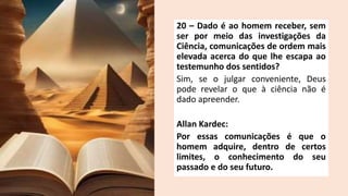 20 – Dado é ao homem receber, sem
ser por meio das investigações da
Ciência, comunicações de ordem mais
elevada acerca do que lhe escapa ao
testemunho dos sentidos?
Sim, se o julgar conveniente, Deus
pode revelar o que à ciência não é
dado apreender.
Allan Kardec:
Por essas comunicações é que o
homem adquire, dentro de certos
limites, o conhecimento do seu
passado e do seu futuro.
 