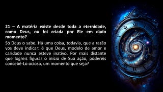 21 – A matéria existe desde toda a eternidade,
como Deus, ou foi criada por Ele em dado
momento?
Só Deus o sabe. Há uma coisa, todavia, que a razão
vos deve indicar: é que Deus, modelo de amor e
caridade nunca esteve inativo. Por mais distante
que logreis figurar o início de Sua ação, podereis
concebê-Lo ocioso, um momento que seja?
 