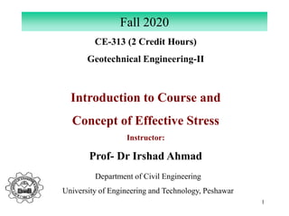 1
CE-313 (2 Credit Hours)
Geotechnical Engineering-II
Introduction to Course and
Concept of Effective Stress
Instructor:
Prof- Dr Irshad Ahmad
Fall 2020
Department of Civil Engineering
University of Engineering and Technology, Peshawar
 