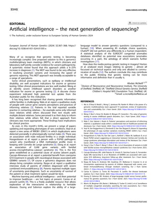 EDITORIAL
Artiﬁcial intelligence – the next generation of sequencing?
© The Author(s), under exclusive licence to European Society of Human Genetics 2024
European Journal of Human Genetics (2024) 32:367–368; https://
doi.org/10.1038/s41431-024-01595-x
Many of us recognise that genomic testing is becoming
increasingly complex. One proposed solution to this is genomics
multidisciplinary team meetings (MDTs), in which clinicians and
laboratory staff jointly consider evidence for variant pathogenicity.
A systematic review found that this approach yields a 6–25%
increase in diagnoses [1]. The MDT was found to be very effective
in resolving uncertain variants and increasing the speed of
genomic reporting. This MDT approach was broadly acceptable to
a range of specialisms.
Some clinical presentations, such as epilepsy or intellectual
disability, are well accepted indications for exome or genome
testing. Other clinical presentations are less well studied. Meng et
al. identify severe childhood speech disorders as another
indication for exome or genome testing [2]. A discrete choice
experiment indicated high potential test uptake from the
Australian public for this indication.
It has long been recognised that sharing genetic information
within families is challenging. Nääs et al. report a qualitative study
of people with cancer gene variants perceptions and practices of
informing relatives [3]. Patients in the trial reported variable
practice in contacting relatives – for example some only informed
close relatives while others discussed their test results with
multiple distant relatives. Some perceived it as their duty to inform
their relatives while others felt that a direct approach from
clinicians was more appropriate. These ﬁndings have implications
for clinical practice.
As ever, in this month’s EJHG, we present a range of papers
updating and expanding phenotypes of rare conditions. Veyt et al.
report a new series of NROB1 (DAX1) in which duplications were
detected prenatally in phenotypically normal males [4]. There was
an association with male reduced fertility in a single individual.
Hoogenboom et al. report a person with a PUF60 pathogenic
variant who manifested a DNA methylation proﬁle more in
keeping with Cornelia de Lange syndrome [5]. Dong et al. report
an association of GJA8 gene variants with familial
acorea–microphthalmia–cataract syndrome [6]. This is the ﬁrst
gene established as a potential cause of acorea (absent pupil).
Cascajo-Almenara et al. report a potential beneﬁt from coenzyme
Q10 treatment in people with neurological disease associated with
GEMIN5 variants [7]. Of course a genomics diagnosis does not
always bring complete certainty. Raspa et al. report a qualitative
interview study of parents of children diagnosed with severe
combined immunodeﬁciency [8]. Parents reported multiple types
of uncertainty post-diagnosis. Such as uncertainty of survival of
the patient or what treatment option would be best.
Machine learning and artiﬁcial intelligence – and their potential
to improve healthcare – are hot topics at present. Caniza et al.
present LanDis [9]. This is a freely available resource that allows
exploration of the interactome in relationship to heritable
diseases. Duong and Solomon explore the ability of a large-
language model to answer genetics questions (compared to a
human) [10]. When answering 85 multiple choice questions,
ChatGPT did not perform any differently to a human respondent.
A statistical analysis of the EUROCAT congenital anomalies
databases identiﬁed six potential new associations (anomalies
occurring in a pair), the aetiology of which warrants further
investigations [11].
How does the media portray genetic testing in imagery? Horton
et al. analysed stock images relating to genetic – almost all
focussed on technical aspects and only one alluded to commu-
nication of results [12]. The authors conclude this may contribute
to the public thinking that genetic testing can be more
informative and deﬁnitive than it usually is.
Alisdair McNeill1,2 ✉
1
Division of Neuroscience and Neuroscience Institute, The University
of Shefﬁeld, Shefﬁeld, UK. 2
Shefﬁeld Clinical Genetics Service, Shefﬁeld
Children’s Hospital NHS Foundation Trust, Shefﬁeld, UK.
✉email: a.mcneill@shefﬁeld.ac.uk
REFERENCES
1. Ma A, O’Shea R, Wedd L, Wong C, Jamieson RV, Rankin N. What is the power of a
genomic multidisciplinary team approach? A systematic review of implementa-
tion and sustainability. Eur J Hum Genet. 2024. https://doi.org/10.1038/s41431-
024-01555-5.
2. Meng Y, Best S, Amor DJ, Braden R, Morgan AT, Goranitis I. The value of genomic
testing in severe childhood speech disorders. Eur J Hum Genet. 2024. https://
doi.org/10.1038/s41431-024-01534-w.
3. Nääs C, Von Salomé J, Rosén A. Patients’ perceptions and practices of informing
relatives: a qualitative study within a randomised trial on healthcare-assisted risk
disclosure. Eur J Hum Genet. 2024. https://doi.org/10.1038/s41431-024-01544-8.
4. Veyt N, Van Buggenhout G, Devriendt K, Van Den Bogaert K, Brison N. Expanding
the phenotype of copy number variations involving NR0B1 (DAX1). Eur J Hum
Genet. 2024. https://doi.org/10.1038/s41431-023-01522-6.
5. Hoogenboom A, Falix FA, Van Der Laan L, Kerkhof J, Alders M, Sadikovic B, et al.
Novel PUF60 variant suggesting an interaction between Verheij and Cornelia de
Lange syndrome: phenotype description and review of the literature. Eur J Hum
Genet. 2024. https://doi.org/10.1038/s41431-023-01527-1.
6. Dong S, Zou T, Zhen F, Wang T, Zhou Y, Wu J, et al. Association of variants in GJA8
with familial acorea–microphthalmia–cataract syndrome. Eur J Hum Genet. 2023.
https://doi.org/10.1038/s41431-023-01503-9.
7. Cascajo-Almenara MV, Juliá-Palacios N, Urreizti R, Sánchez-Cuesta A, Fernández-
Ayala DM, García-Díaz E, et al. Mutations of GEMIN5 are associated with coen-
zyme Q10 deﬁciency: long-term follow-up after treatment. Eur J Hum Genet.
2024. https://doi.org/10.1038/s41431-023-01526-2.
8. Raspa M, Kutsa O, Andrews SM, Gwaltney AY, Mallonee E, Creamer A, et al.
Uncertainties experienced by parents of children diagnosed with severe com-
bined immunodeﬁciency through newborn screening. Eur J Hum Genet.
2023:1–7. https://doi.org/10.1038/s41431-023-01345-5.
9. Caniza H, Cáceres JJ, Torres M, Paccanaro A. LanDis: the disease landscape
explorer. Eur J Hum Genet. 2024. https://doi.org/10.1038/s41431-023-01511-9.
10. Duong D, Solomon BD. Analysis of large-language model versus human perfor-
mance for genetics questions. Eur J Hum Genet. 2023. https://doi.org/10.1038/
s41431-023-01396-8.
11. Morris JK, Bergman JEH, Barisic I, Wellesley D, Tucker D, Limb E, et al. Surveillance
of multiple congenital anomalies; searching for new associations. Eur J Hum
Genet. 2023. https://doi.org/10.1038/s41431-023-01502-w.
www.nature.com/ejhg
1234567890();,:
 