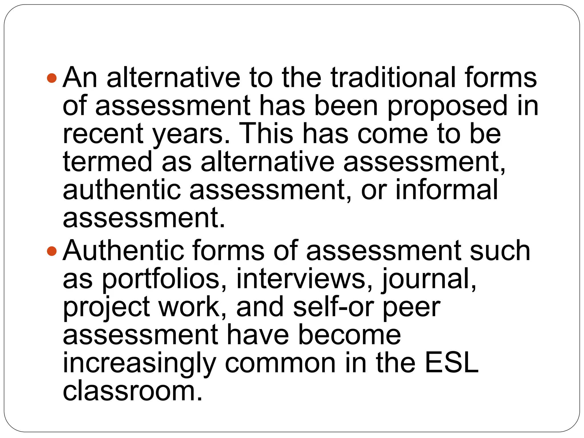  An alternative to the traditional forms
of assessment has been proposed in
recent years. This has come to be
termed as alternative assessment,
authentic assessment, or informal
assessment.
 Authentic forms of assessment such
as portfolios, interviews, journal,
project work, and self-or peer
assessment have become
increasingly common in the ESL
classroom.
 