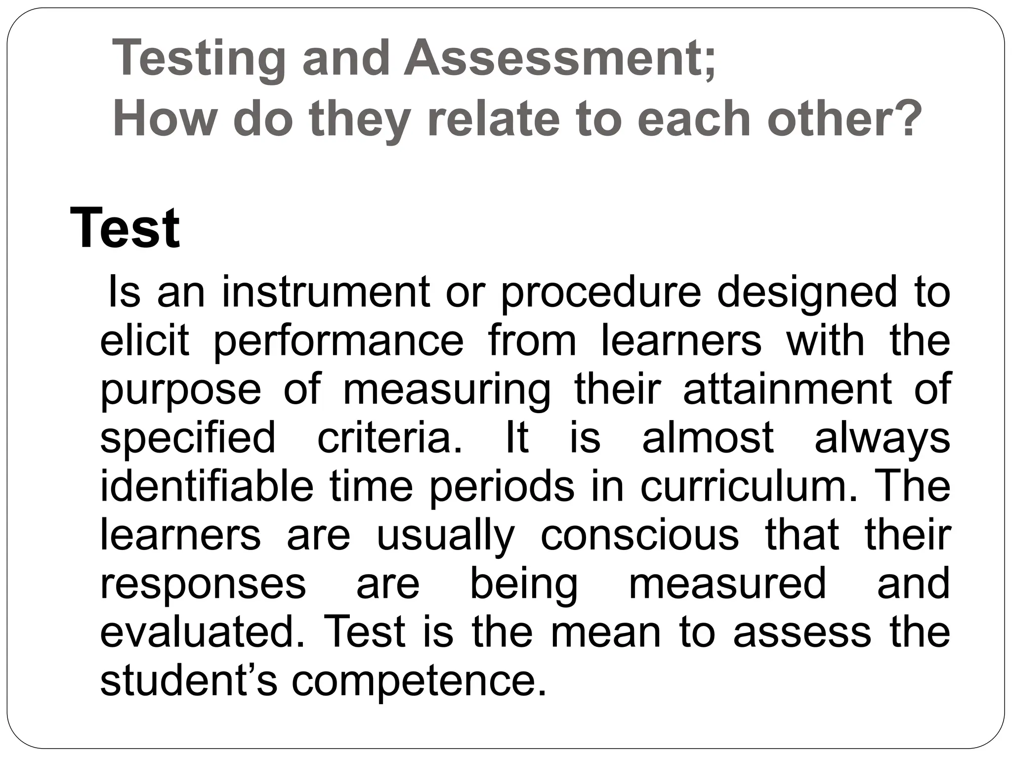 Testing and Assessment;
How do they relate to each other?
Test
Is an instrument or procedure designed to
elicit performance from learners with the
purpose of measuring their attainment of
specified criteria. It is almost always
identifiable time periods in curriculum. The
learners are usually conscious that their
responses are being measured and
evaluated. Test is the mean to assess the
student’s competence.
 