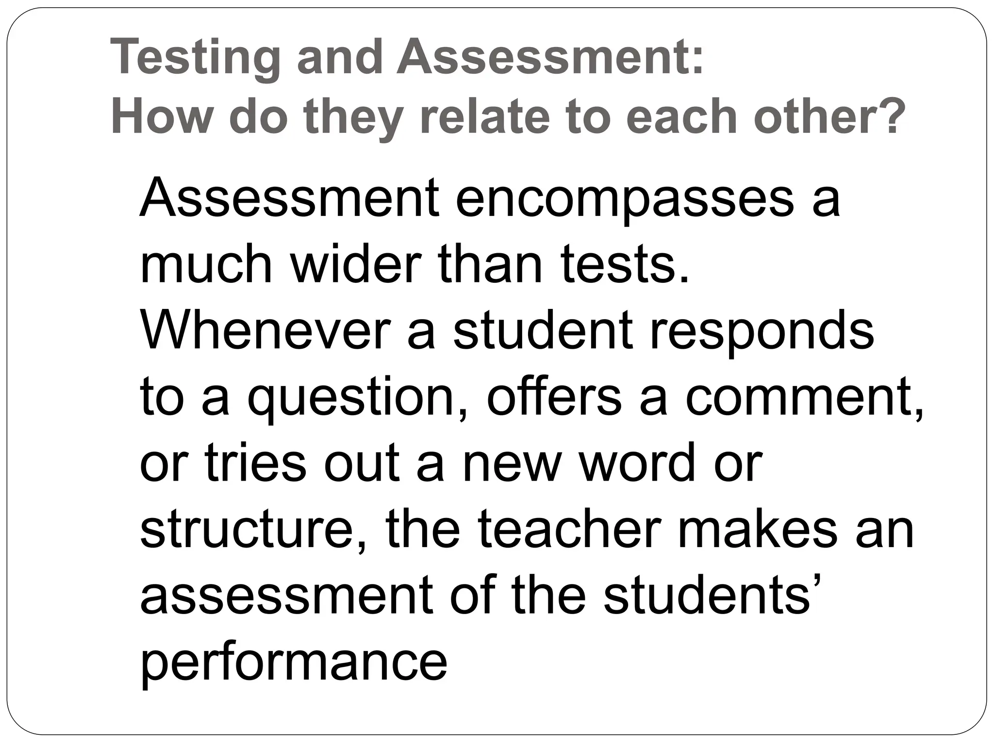 Testing and Assessment:
How do they relate to each other?
Assessment encompasses a
much wider than tests.
Whenever a student responds
to a question, offers a comment,
or tries out a new word or
structure, the teacher makes an
assessment of the students’
performance
 