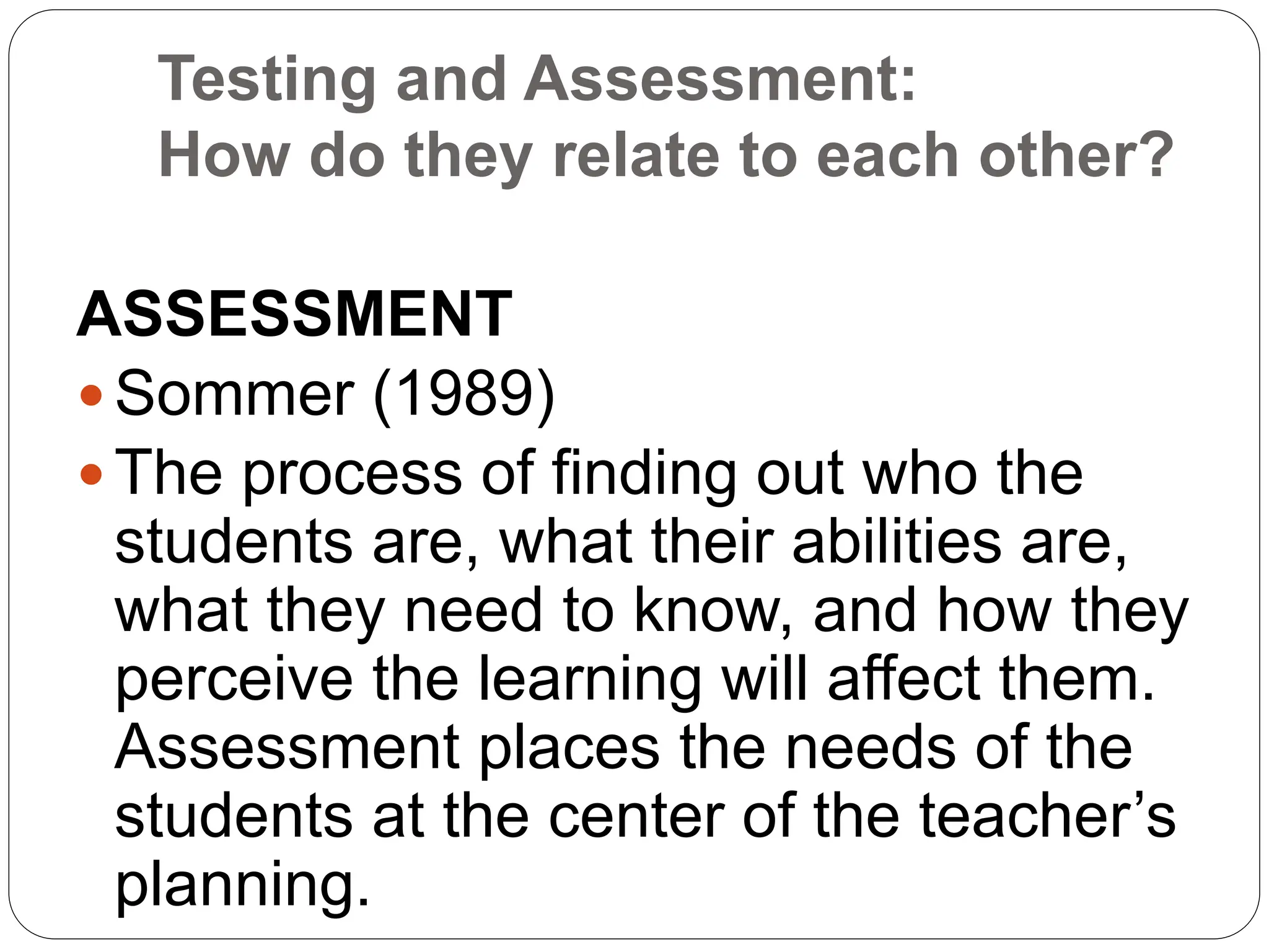 ASSESSMENT
 Sommer (1989)
 The process of finding out who the
students are, what their abilities are,
what they need to know, and how they
perceive the learning will affect them.
Assessment places the needs of the
students at the center of the teacher’s
planning.
Testing and Assessment:
How do they relate to each other?
 
