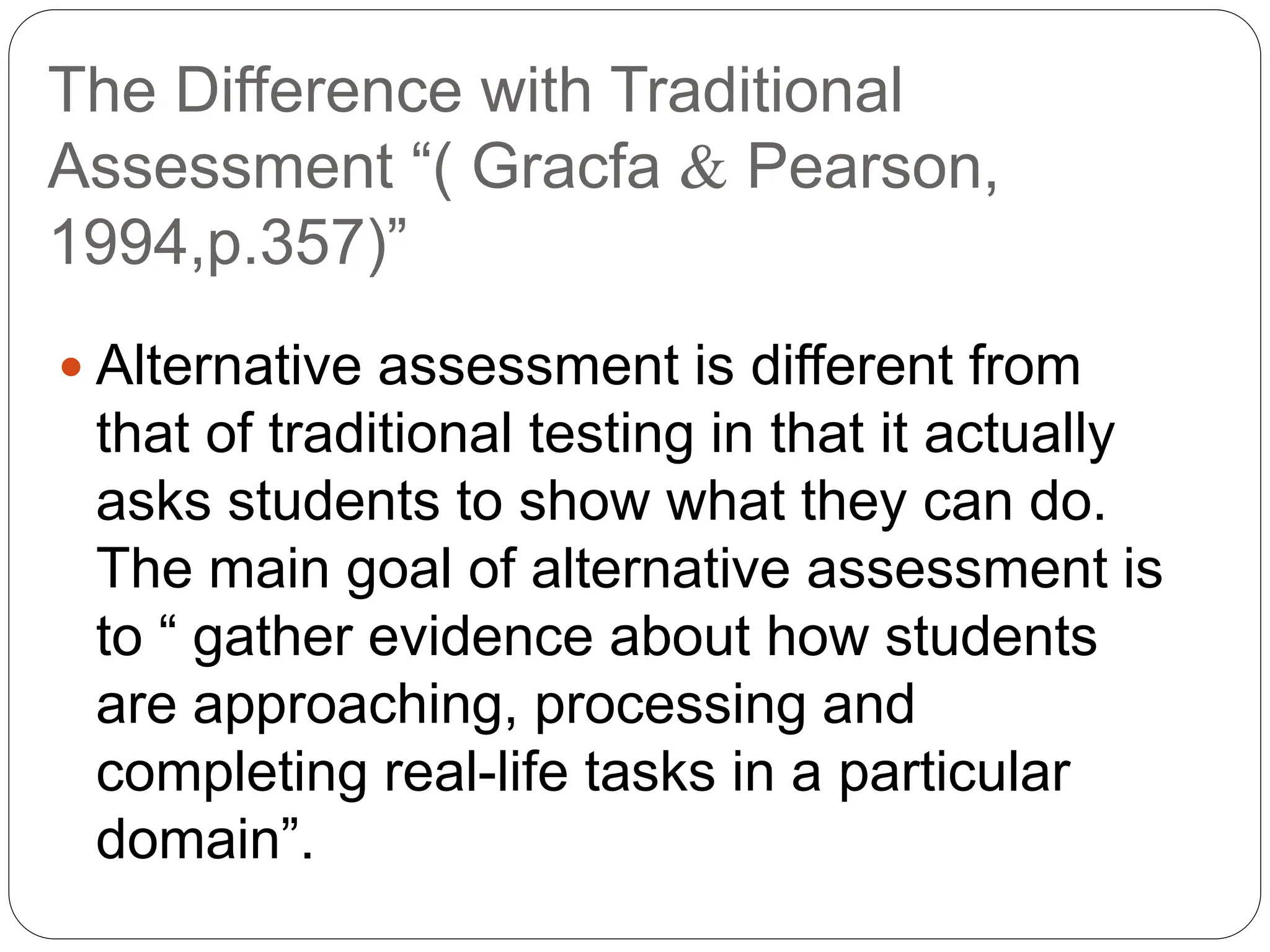 The Difference with Traditional
Assessment “( Gracfa  Pearson,
1994,p.357)”
 Alternative assessment is different from
that of traditional testing in that it actually
asks students to show what they can do.
The main goal of alternative assessment is
to “ gather evidence about how students
are approaching, processing and
completing real-life tasks in a particular
domain”.
 