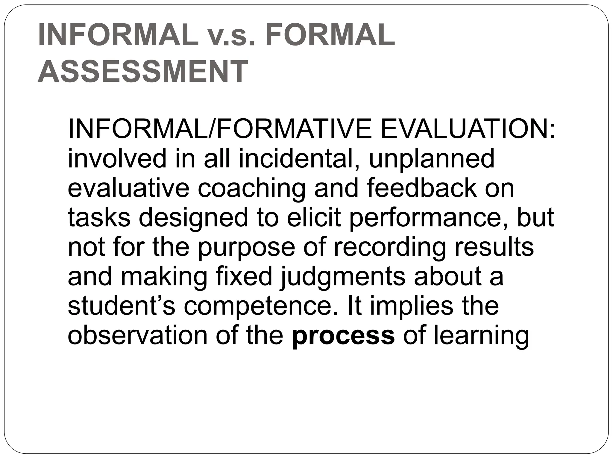 INFORMAL v.s. FORMAL
ASSESSMENT
INFORMAL/FORMATIVE EVALUATION:
involved in all incidental, unplanned
evaluative coaching and feedback on
tasks designed to elicit performance, but
not for the purpose of recording results
and making fixed judgments about a
student’s competence. It implies the
observation of the process of learning
 