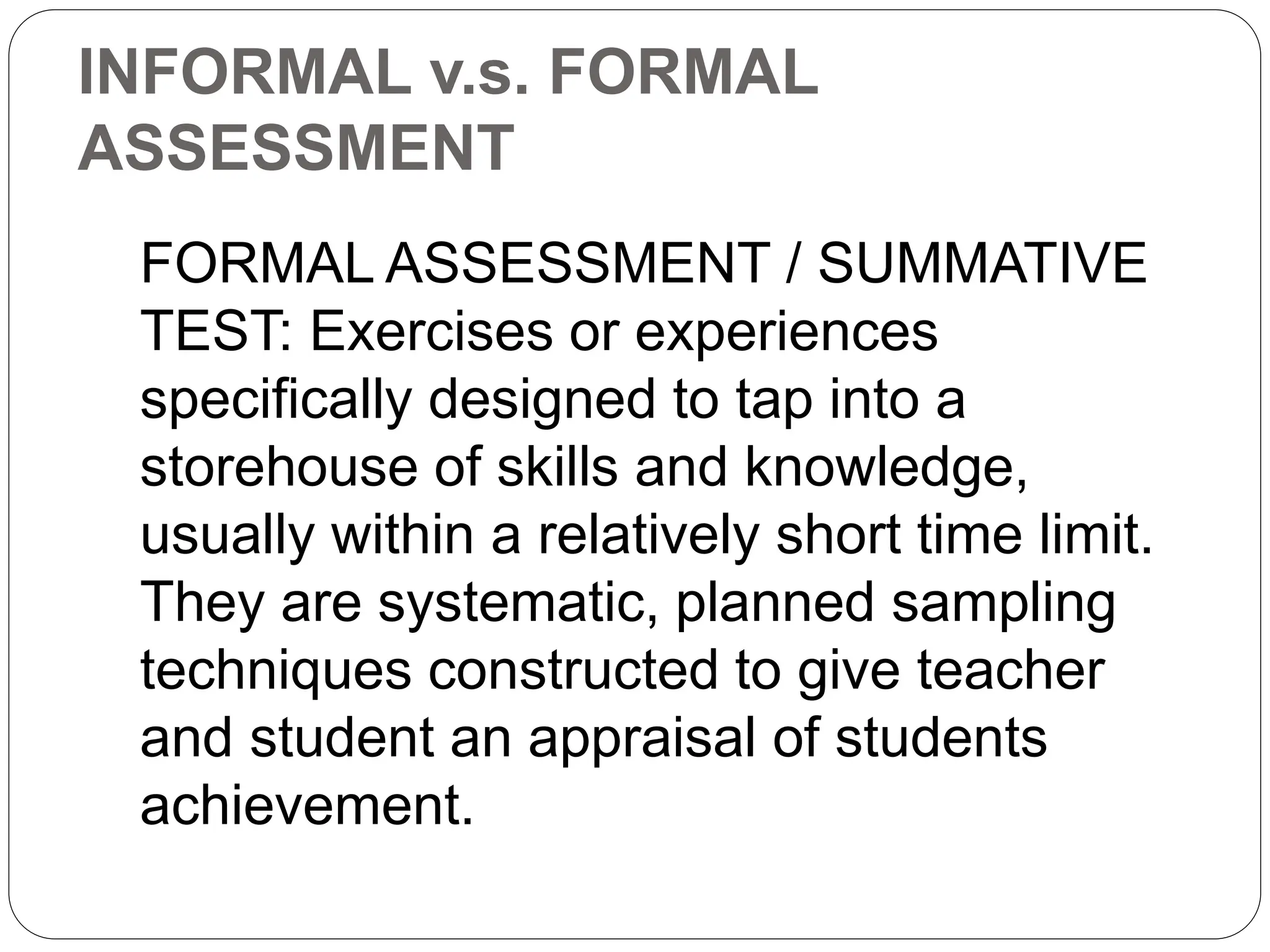 INFORMAL v.s. FORMAL
ASSESSMENT
FORMAL ASSESSMENT / SUMMATIVE
TEST: Exercises or experiences
specifically designed to tap into a
storehouse of skills and knowledge,
usually within a relatively short time limit.
They are systematic, planned sampling
techniques constructed to give teacher
and student an appraisal of students
achievement.
 