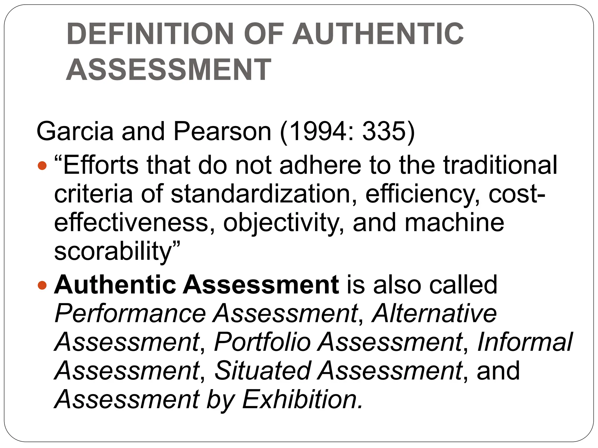 DEFINITION OF AUTHENTIC
ASSESSMENT
Garcia and Pearson (1994: 335)
 “Efforts that do not adhere to the traditional
criteria of standardization, efficiency, cost-
effectiveness, objectivity, and machine
scorability”
 Authentic Assessment is also called
Performance Assessment, Alternative
Assessment, Portfolio Assessment, Informal
Assessment, Situated Assessment, and
Assessment by Exhibition.
 
