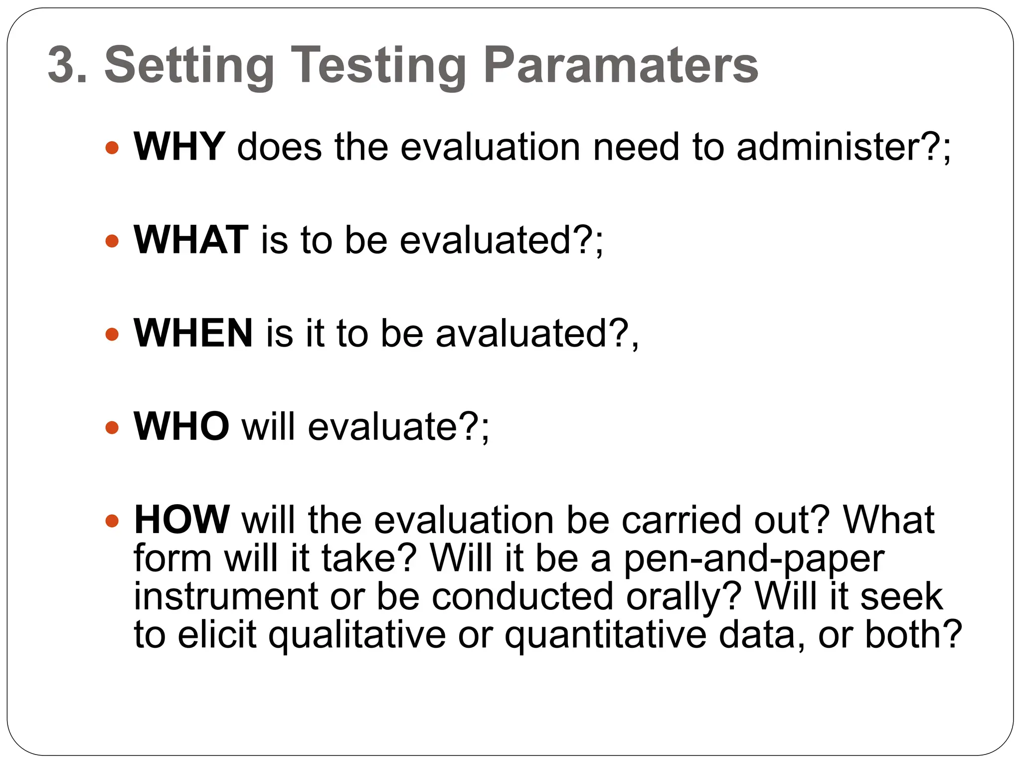 3. Setting Testing Paramaters
 WHY does the evaluation need to administer?;
 WHAT is to be evaluated?;
 WHEN is it to be avaluated?,
 WHO will evaluate?;
 HOW will the evaluation be carried out? What
form will it take? Will it be a pen-and-paper
instrument or be conducted orally? Will it seek
to elicit qualitative or quantitative data, or both?
 