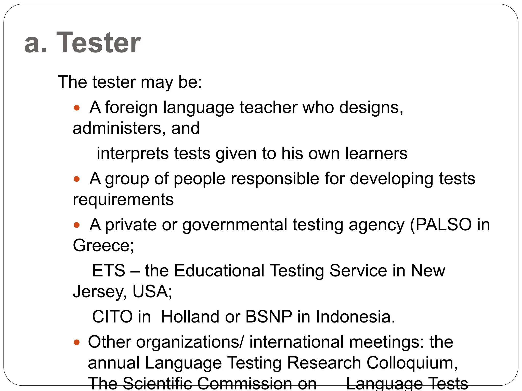 a. Tester
The tester may be:
 A foreign language teacher who designs,
administers, and
interprets tests given to his own learners
 A group of people responsible for developing tests
requirements
 A private or governmental testing agency (PALSO in
Greece;
ETS – the Educational Testing Service in New
Jersey, USA;
CITO in Holland or BSNP in Indonesia.
 Other organizations/ international meetings: the
annual Language Testing Research Colloquium,
The Scientific Commission on Language Tests
 