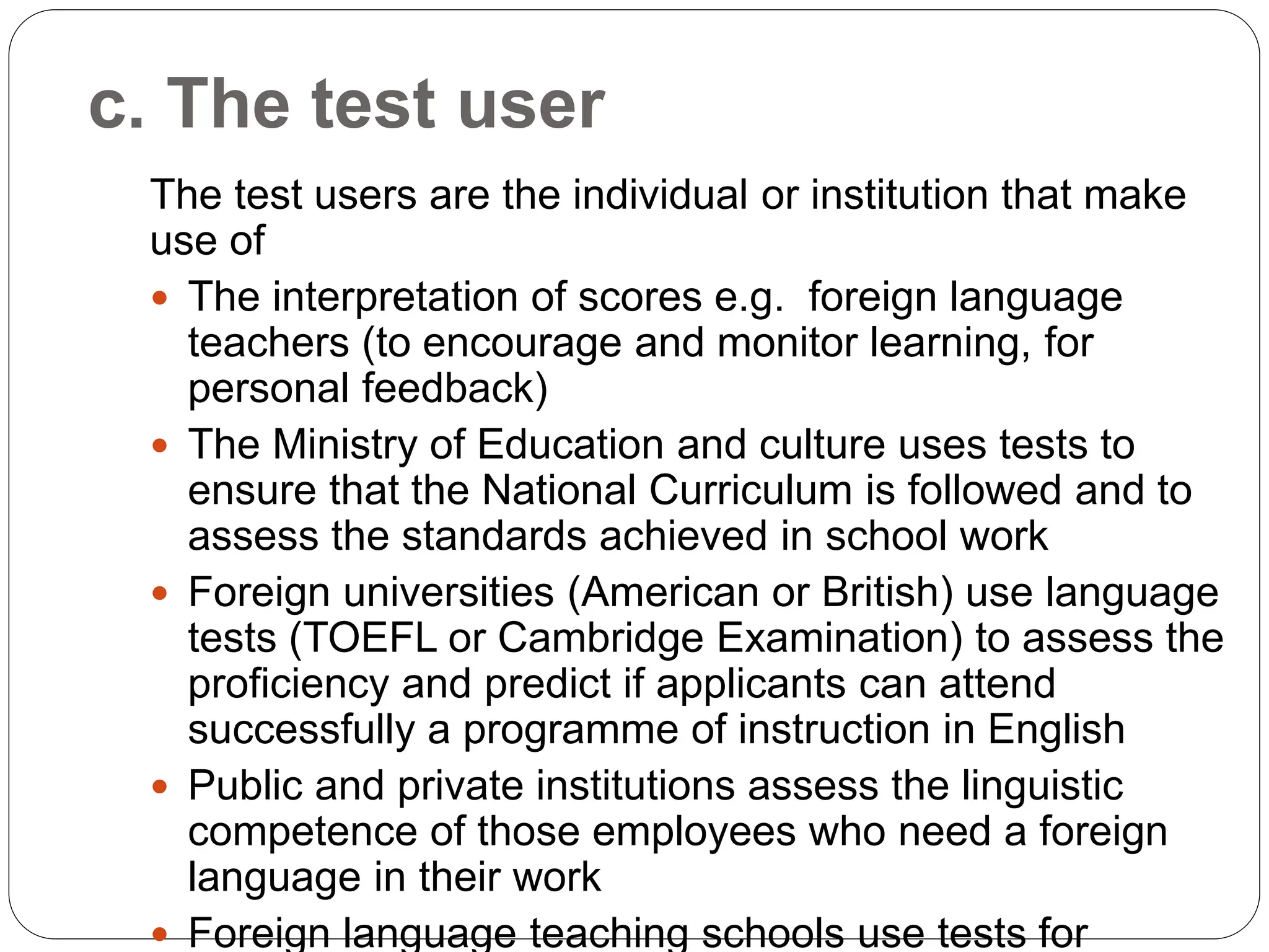 c. The test user
The test users are the individual or institution that make
use of
 The interpretation of scores e.g. foreign language
teachers (to encourage and monitor learning, for
personal feedback)
 The Ministry of Education and culture uses tests to
ensure that the National Curriculum is followed and to
assess the standards achieved in school work
 Foreign universities (American or British) use language
tests (TOEFL or Cambridge Examination) to assess the
proficiency and predict if applicants can attend
successfully a programme of instruction in English
 Public and private institutions assess the linguistic
competence of those employees who need a foreign
language in their work
 Foreign language teaching schools use tests for
 