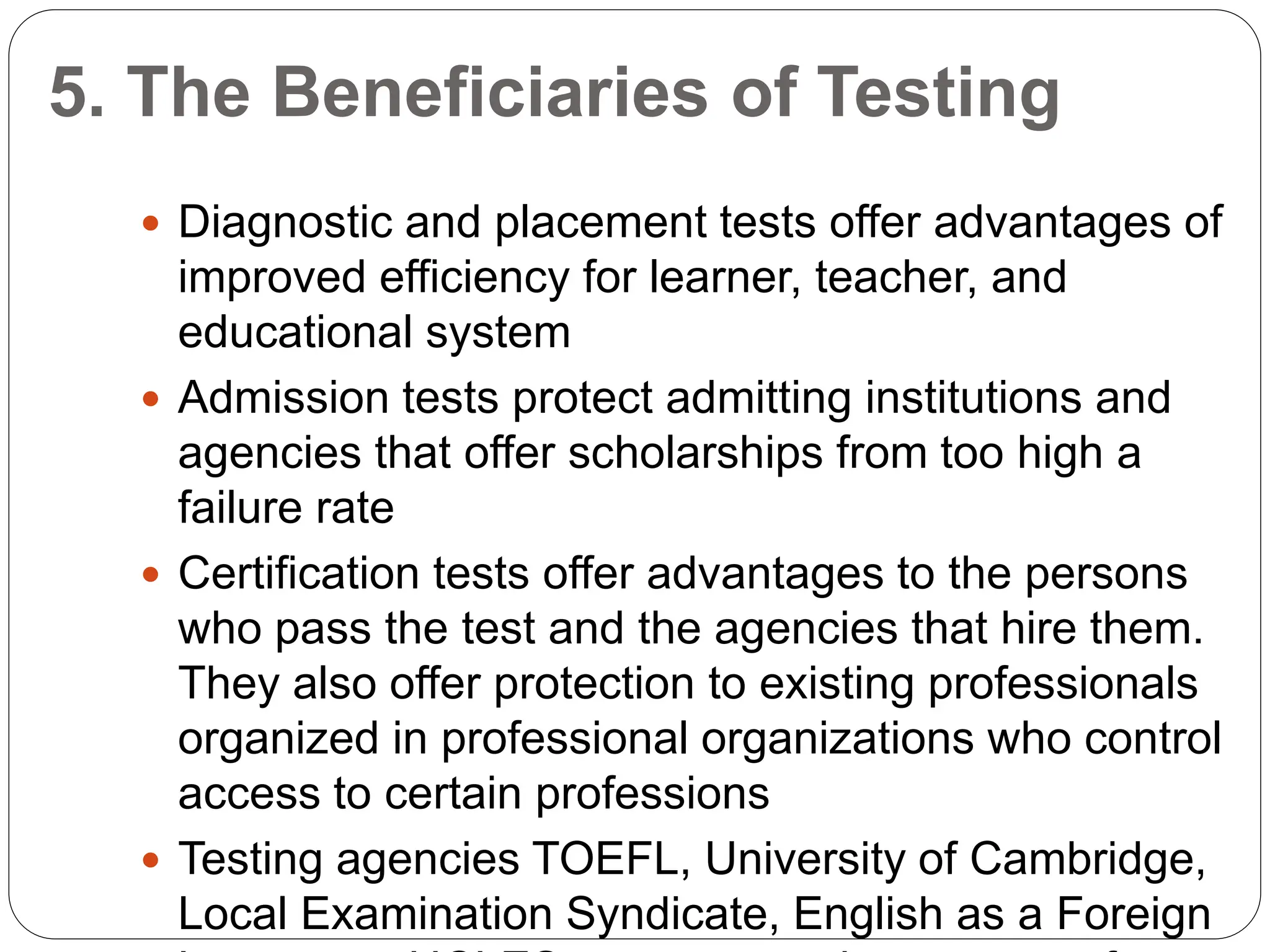 5. The Beneficiaries of Testing
 Diagnostic and placement tests offer advantages of
improved efficiency for learner, teacher, and
educational system
 Admission tests protect admitting institutions and
agencies that offer scholarships from too high a
failure rate
 Certification tests offer advantages to the persons
who pass the test and the agencies that hire them.
They also offer protection to existing professionals
organized in professional organizations who control
access to certain professions
 Testing agencies TOEFL, University of Cambridge,
Local Examination Syndicate, English as a Foreign
 