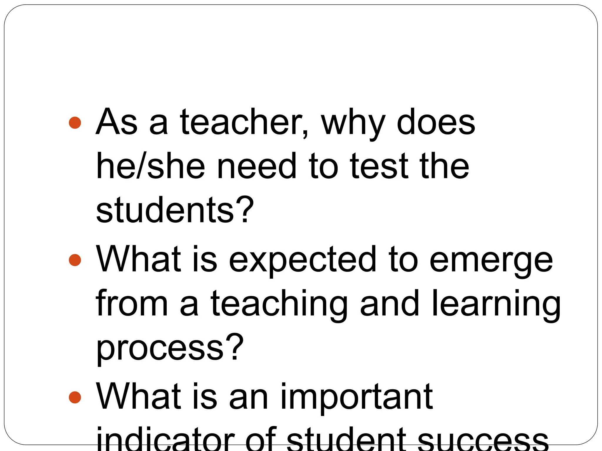  As a teacher, why does
he/she need to test the
students?
 What is expected to emerge
from a teaching and learning
process?
 What is an important
 