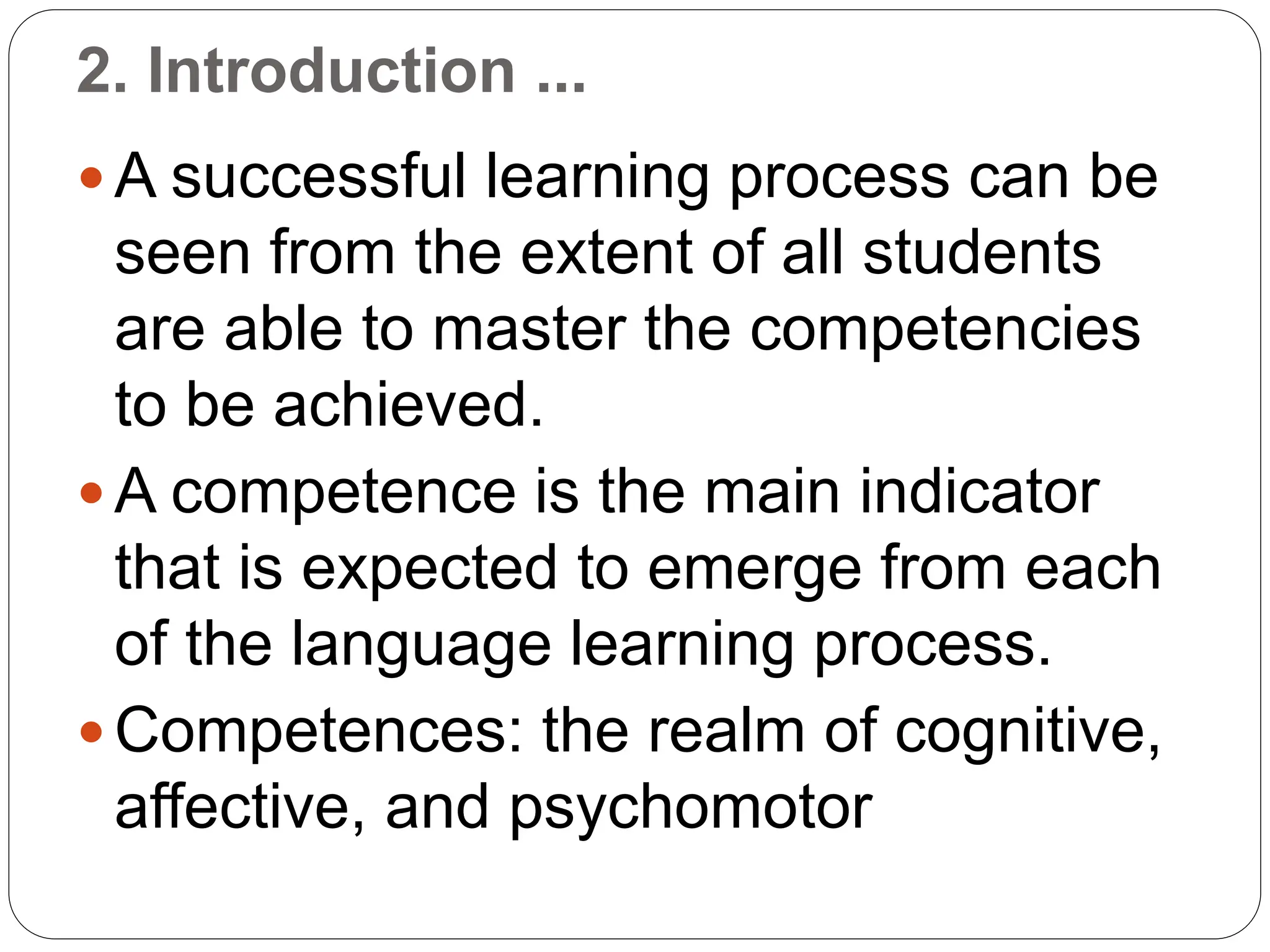 2. Introduction ...
 A successful learning process can be
seen from the extent of all students
are able to master the competencies
to be achieved.
 A competence is the main indicator
that is expected to emerge from each
of the language learning process.
 Competences: the realm of cognitive,
affective, and psychomotor
 