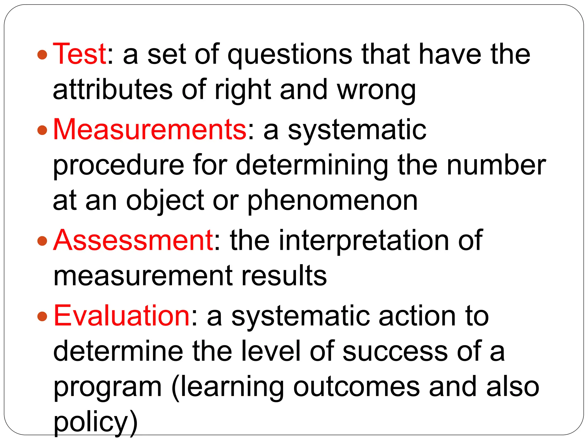 Test: a set of questions that have the
attributes of right and wrong
Measurements: a systematic
procedure for determining the number
at an object or phenomenon
 Assessment: the interpretation of
measurement results
 Evaluation: a systematic action to
determine the level of success of a
program (learning outcomes and also
policy)
 