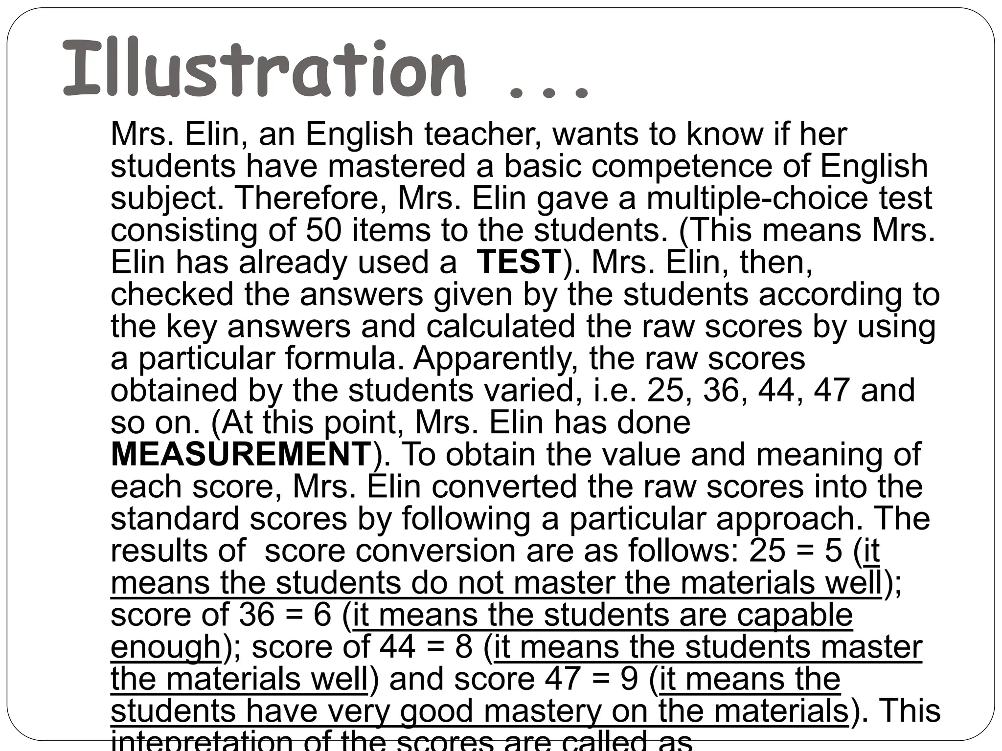 Illustration ...
Mrs. Elin, an English teacher, wants to know if her
students have mastered a basic competence of English
subject. Therefore, Mrs. Elin gave a multiple-choice test
consisting of 50 items to the students. (This means Mrs.
Elin has already used a TEST). Mrs. Elin, then,
checked the answers given by the students according to
the key answers and calculated the raw scores by using
a particular formula. Apparently, the raw scores
obtained by the students varied, i.e. 25, 36, 44, 47 and
so on. (At this point, Mrs. Elin has done
MEASUREMENT). To obtain the value and meaning of
each score, Mrs. Elin converted the raw scores into the
standard scores by following a particular approach. The
results of score conversion are as follows: 25 = 5 (it
means the students do not master the materials well);
score of 36 = 6 (it means the students are capable
enough); score of 44 = 8 (it means the students master
the materials well) and score 47 = 9 (it means the
students have very good mastery on the materials). This
 