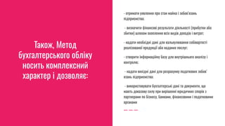 Також, Метод
бухгалтерського обліку
носить комплексний
характер і дозволяє:
- отримати уявлення про стан майна і зобов’язань
підприємства;
- визначити фінансові результати діяльності (прибутки або
збитки) шляхом охоплення всіх видів доходів і витрат;
- надати необхідні дані для калькулювання собівартості
реалізованої продукції або наданих послуг;
- створити інформаційну базу для внутрішнього аналізу і
контролю;
- надати вихідні дані для розрахунку податкових зобов’
язань підприємства;
- використовувати бухгалтерські дані та документи, що
мають доказову силу при вирішенні юридичних спорів з
партнерами по бізнесу, банками, фінансовими і податковими
органами
 