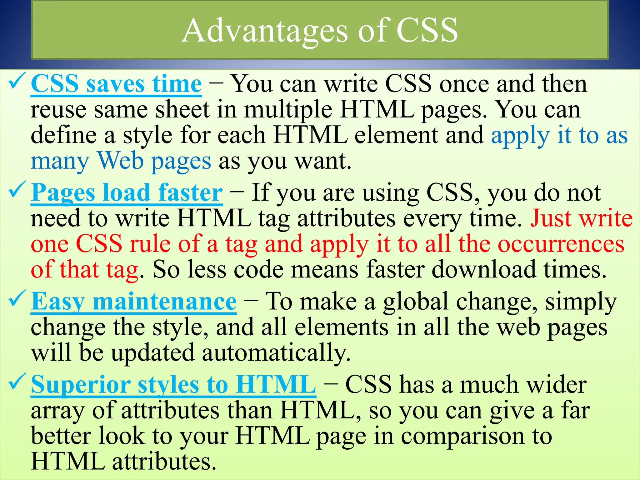 Advantages of CSS
CSS saves time − You can write CSS once and then
reuse same sheet in multiple HTML pages. You can
define a style for each HTML element and apply it to as
many Web pages as you want.
Pages load faster − If you are using CSS, you do not
need to write HTML tag attributes every time. Just write
one CSS rule of a tag and apply it to all the occurrences
of that tag. So less code means faster download times.
Easy maintenance − To make a global change, simply
change the style, and all elements in all the web pages
will be updated automatically.
Superior styles to HTML − CSS has a much wider
array of attributes than HTML, so you can give a far
better look to your HTML page in comparison to
HTML attributes.
 