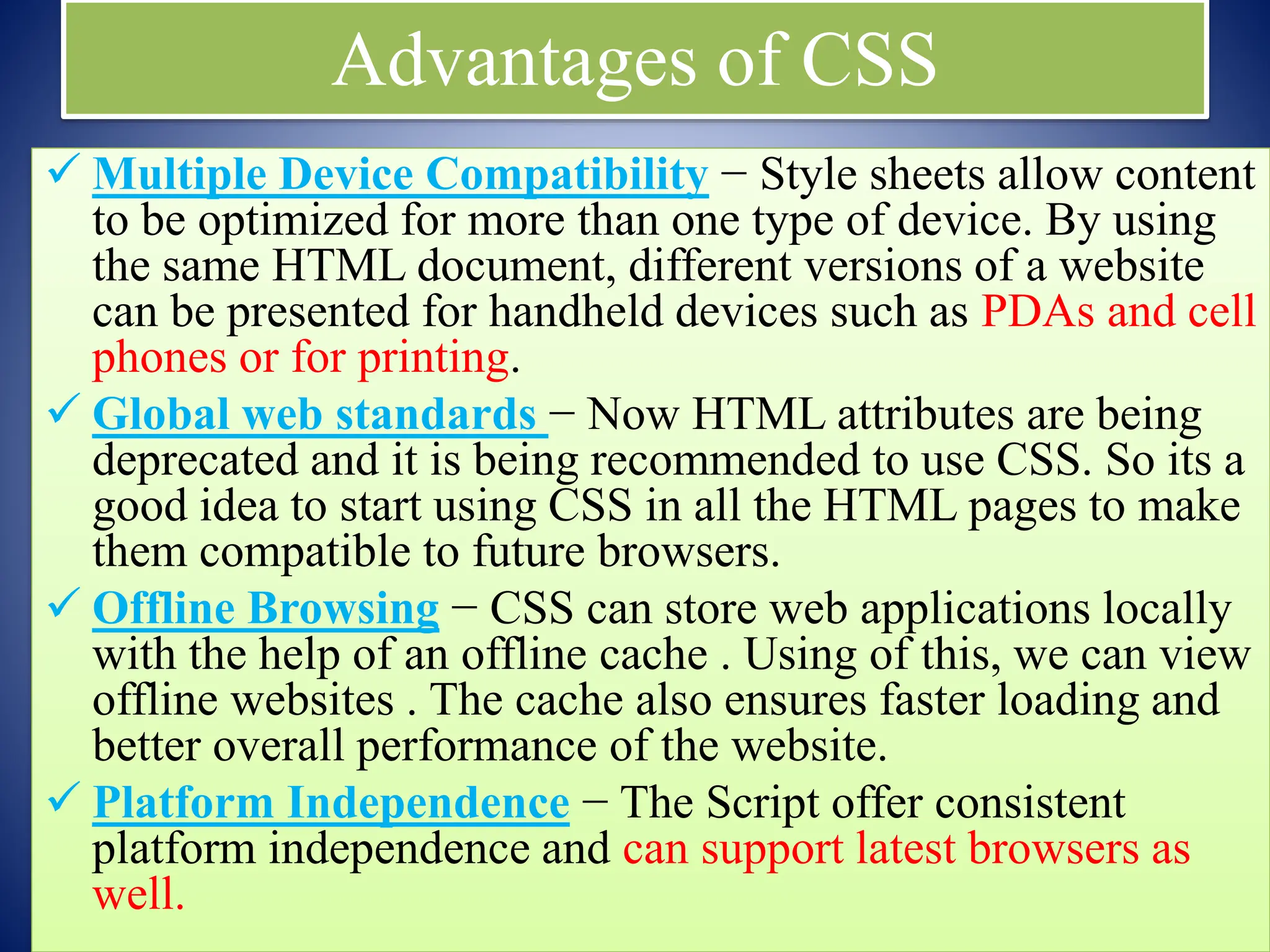 Advantages of CSS
 Multiple Device Compatibility − Style sheets allow content
to be optimized for more than one type of device. By using
the same HTML document, different versions of a website
can be presented for handheld devices such as PDAs and cell
phones or for printing.
 Global web standards − Now HTML attributes are being
deprecated and it is being recommended to use CSS. So its a
good idea to start using CSS in all the HTML pages to make
them compatible to future browsers.
 Offline Browsing − CSS can store web applications locally
with the help of an offline cache . Using of this, we can view
offline websites . The cache also ensures faster loading and
better overall performance of the website.
 Platform Independence − The Script offer consistent
platform independence and can support latest browsers as
well.
 