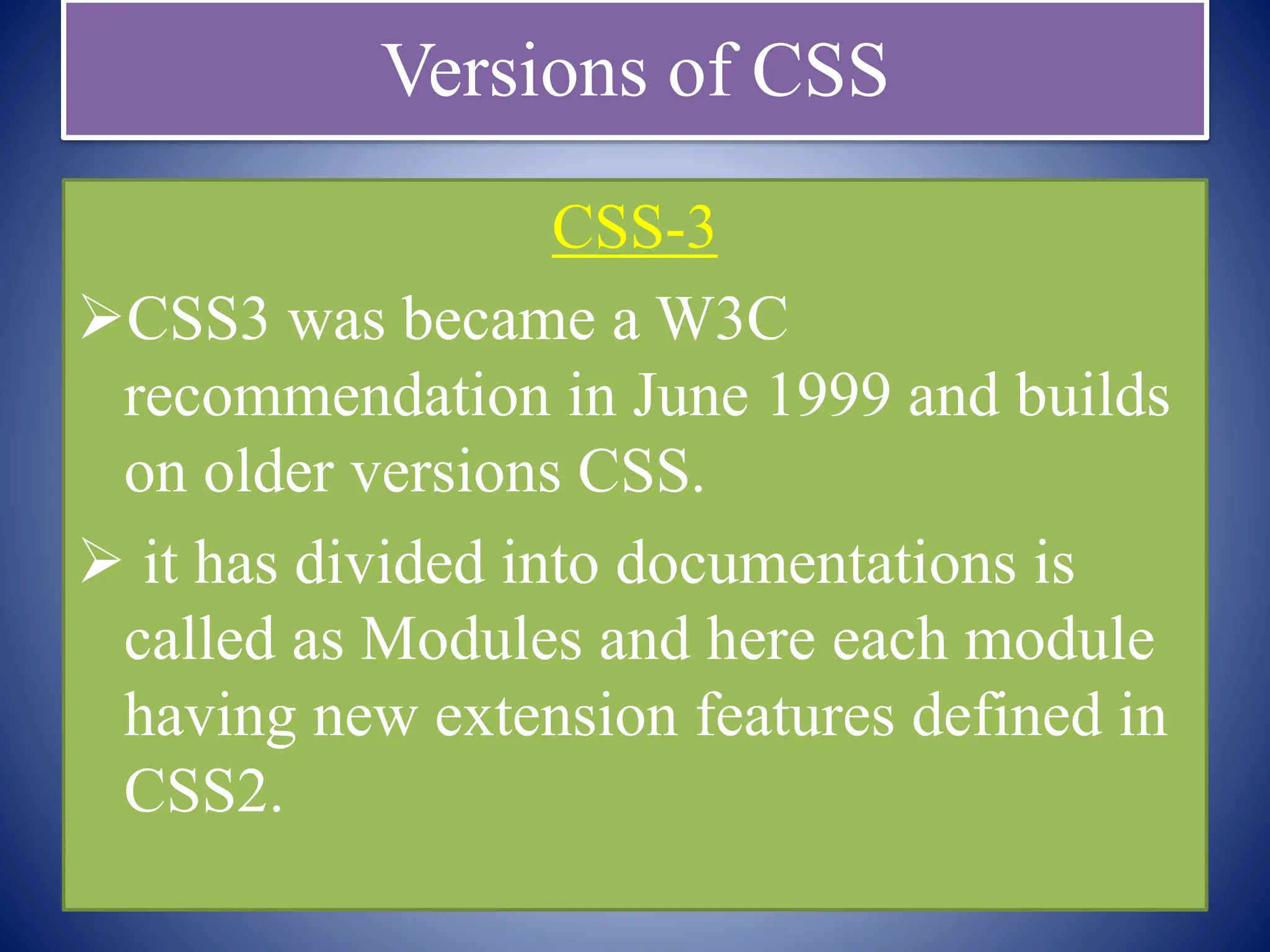 Versions of CSS
CSS-3
CSS3 was became a W3C
recommendation in June 1999 and builds
on older versions CSS.
 it has divided into documentations is
called as Modules and here each module
having new extension features defined in
CSS2.
 