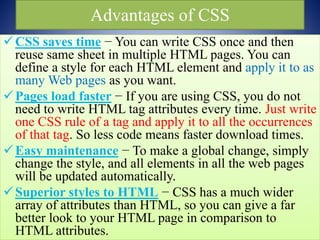 Advantages of CSS
CSS saves time − You can write CSS once and then
reuse same sheet in multiple HTML pages. You can
define a style for each HTML element and apply it to as
many Web pages as you want.
Pages load faster − If you are using CSS, you do not
need to write HTML tag attributes every time. Just write
one CSS rule of a tag and apply it to all the occurrences
of that tag. So less code means faster download times.
Easy maintenance − To make a global change, simply
change the style, and all elements in all the web pages
will be updated automatically.
Superior styles to HTML − CSS has a much wider
array of attributes than HTML, so you can give a far
better look to your HTML page in comparison to
HTML attributes.
 