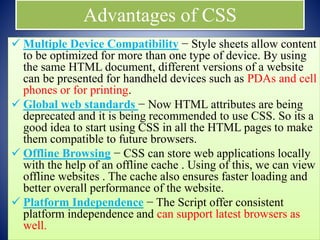 Advantages of CSS
 Multiple Device Compatibility − Style sheets allow content
to be optimized for more than one type of device. By using
the same HTML document, different versions of a website
can be presented for handheld devices such as PDAs and cell
phones or for printing.
 Global web standards − Now HTML attributes are being
deprecated and it is being recommended to use CSS. So its a
good idea to start using CSS in all the HTML pages to make
them compatible to future browsers.
 Offline Browsing − CSS can store web applications locally
with the help of an offline cache . Using of this, we can view
offline websites . The cache also ensures faster loading and
better overall performance of the website.
 Platform Independence − The Script offer consistent
platform independence and can support latest browsers as
well.
 