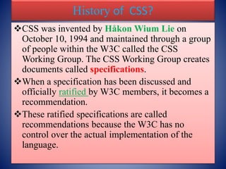 History of CSS?
CSS was invented by Håkon Wium Lie on
October 10, 1994 and maintained through a group
of people within the W3C called the CSS
Working Group. The CSS Working Group creates
documents called specifications.
When a specification has been discussed and
officially ratified by W3C members, it becomes a
recommendation.
These ratified specifications are called
recommendations because the W3C has no
control over the actual implementation of the
language.
 