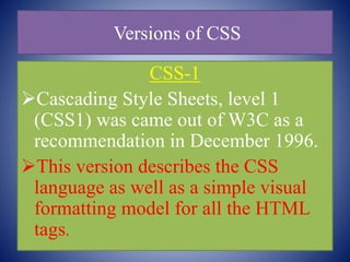 Versions of CSS
CSS-1
Cascading Style Sheets, level 1
(CSS1) was came out of W3C as a
recommendation in December 1996.
This version describes the CSS
language as well as a simple visual
formatting model for all the HTML
tags.
 