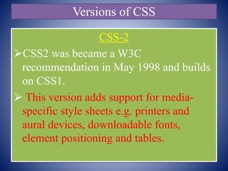 Versions of CSS
CSS-2
CSS2 was became a W3C
recommendation in May 1998 and builds
on CSS1.
 This version adds support for media-
specific style sheets e.g. printers and
aural devices, downloadable fonts,
element positioning and tables.
 