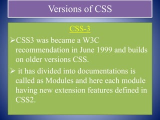 Versions of CSS
CSS-3
CSS3 was became a W3C
recommendation in June 1999 and builds
on older versions CSS.
 it has divided into documentations is
called as Modules and here each module
having new extension features defined in
CSS2.
 