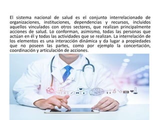El sistema nacional de salud es el conjunto interrelacionado de
organizaciones, instituciones, dependencias y recursos, incluidos
aquellos vinculados con otros sectores, que realizan principalmente
acciones de salud. Lo conforman, asimismo, todas las personas que
actúan en él y todas las actividades que se realizan. La interrelación de
los elementos es una interacción dinámica y da lugar a propiedades
que no poseen las partes, como por ejemplo la concertación,
coordinación y articulación de acciones.
 