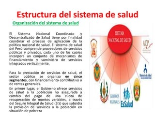 Estructura del sistema de salud
Organización del sistema de salud
El Sistema Nacional Coordinado y
Descentralizado de Salud tiene por finalidad
coordinar el proceso de aplicación de la
política nacional de salud. El sistema de salud
del Perú comprende proveedores de servicios
públicos y privados, cada uno de los cuales
incorpora un conjunto de mecanismos de
financiamiento y suministro de servicios
integrados verticalmente.
Para la prestación de servicios de salud, el
sector público se organiza en cinco
segmentos, con financiamiento contributivo o
de rentas generales.
En primer lugar, el Gobierno ofrece servicios
de salud a la población no asegurada a
cambio del pago de una cuota de
recuperación de montos variables, a través
del Seguro Integral de Salud (SIS) que subsidia
la provisión de servicios a la población en
situación de pobreza
 