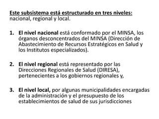 Este subsistema está estructurado en tres niveles:
nacional, regional y local.
1. El nivel nacional está conformado por el MINSA, los
órganos desconcentrados del MINSA (Dirección de
Abastecimiento de Recursos Estratégicos en Salud y
los Institutos especializados).
2. El nivel regional está representado por las
Direcciones Regionales de Salud (DIRESA),
pertenecientes a los gobiernos regionales y,
3. El nivel local, por algunas municipalidades encargadas
de la administración y el presupuesto de los
establecimientos de salud de sus jurisdicciones
 