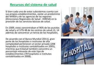 Recursos del sistema de salud
Si bien cada uno de estos subsistemas cuenta con
sus propios establecimientos, existe un predominio
del MINSA y de las agencias de las regiones
(Direcciones Regionales de Salud - DIRESA) en la
provisión de los servicios básicos de salud.
En 2009, estos concentraban el 96% de los puestos
de salud y el 57% 48 de los centros de salud,13, 14
además de concentrar un tercio de los hospitales.
De acuerdo con el Banco Mundial (2011), gran
parte de los hospitales o institutos de alta
complejidad pertenecen al sector privado (208
hospitales o institutos contabilizados en 2005),
mientras que EsSalud también concentra un
porcentaje relevante de este tipo de
establecimientos (78 hospitales o institutos
contabilizados en 2008).
 