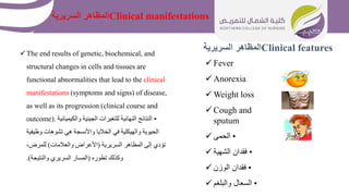 Clinical features
‫السريرية‬ ‫المظاهر‬
 Fever
 Anorexia
 Weight loss
 Cough and
sputum
 •
‫الحمى‬
 •
‫الشهية‬ ‫فقدان‬
 •
‫الوزن‬ ‫فقدان‬
 •
‫والبلغم‬ ‫السعال‬
The end results of genetic, biochemical, and
structural changes in cells and tissues are
functional abnormalities that lead to the clinical
manifestations (symptoms and signs) of disease,
as well as its progression (clinical course and
outcome). •
‫والكيميائي‬ ‫الجينية‬ ‫للتغيرات‬ ‫النهائية‬ ‫النتائج‬
‫ة‬
‫وظيفية‬ ‫تشوهات‬ ‫هي‬ ‫واألنسجة‬ ‫الخاليا‬ ‫في‬ ‫والهيكلية‬ ‫الحيوية‬
‫السريرية‬ ‫المظاهر‬ ‫إلى‬ ‫تؤدي‬
(
‫والعالمات‬ ‫األعراض‬
)
،‫للمرض‬
‫تطوره‬ ‫وكذلك‬
(
‫والنتيجة‬ ‫السريري‬ ‫المسار‬
.)
Clinical manifestations
‫السريرية‬ ‫المظاهر‬
 