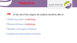 Objectives
At the end of this chapter, the students should be able to:
 Define key terms of pathology.
Discuss divisions of pathology.
Identify on the types of diseases.
Explain the characteristics of disease
 