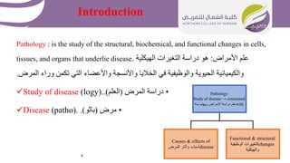 4
Introduction
Pathology : is the study of the structural, biochemical, and functional changes in cells,
tissues, and organs that underlie disease. ‫األمراض‬ ‫علم‬
:
‫الهيكلية‬ ‫التغيرات‬ ‫دراسة‬ ‫هو‬
‫المرض‬ ‫وراء‬ ‫تكمن‬ ‫التي‬ ‫واألعضاء‬ ‫واألنسجة‬ ‫الخاليا‬ ‫في‬ ‫والوظيفية‬ ‫الحيوية‬ ‫والكيميائية‬
.
Study of disease (logy). •
‫المرض‬ ‫دراسة‬
(
‫العلم‬
.)
Disease (patho). •
‫مرض‬
(
‫باثو‬
.)
Pathology
Study of disease → concerned
with
‫ب‬ ‫ويهتم‬ ‫االمراض‬ ‫دراسة‬ ‫علم‬
•
Causes & effects of
disease
‫المرض‬ ‫وآثار‬ ‫أسباب‬
Functional & structural
changes
‫الوظيفية‬ ‫التغييرات‬
‫والهيكلية‬
 